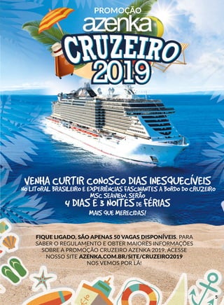 PROMOÇÃO
FIQUE LIGADO, SÃO APENAS 50 VAGAS DISPONÍVEIS. PARA
SABER O REGULAMENTO E OBTER MAIORES INFORMAÇÕES
SOBRE A PROMOÇÃO CRUZEIRO AZENKA 2019, ACESSE
NOSSO SITE AZENKA.COM.BR/SITE/CRUZEIRO2019
NOS VEMOS POR LÁ!
VENHA CURTIR CONOSCO DIAS INESQUECÍVEIS
NO LITORAL BRASILEIRO E EXPERIÊNCIAS FASCINANTES A BORDO DO CRUZEIRO
MSC SEAVIEW. SERÃO
4 DIAS E 3 NOITESDE FÉRIAS
MAIS QUE MERECIDAS!
5
 