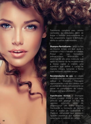 Especiﬁcações técnicas: o Shampoo
Power Control limpa e cria uma
película que protege os ﬁos de
agentes externos, além de
proporcionar um brilho intenso.
Facilitando a formação de cachos
com o auxílio de Queratrix® e
PlaPlantcol, complexos que possuem
ligações peppdicas que auxiliam na
umectação e controle de cachos.
Tratamento completo para cabelos
cacheados ou ondulados. Além de
limpar e hidratar profundamente os
ﬁos, proporciona maciez e deﬁnição,
alinha os cachos mais rebeldes.
Recomendações de uso: no cabelo
molhado com água um pouco morna e
aplique o Shampoo. Massageie
vigorosamente a raiz dos cabelos com
as pontas dos dedos delicadamente ao
passar no comprimento do cabelo.
Enxágue em água abundante.
Shampoo Revitalizante - limpa os ﬁos
ao mesmo tempo em que ajuda a
controlar o frizz e hidratar os cabelos.
Possui em sua formulação
polissacarídeos, aminoácidos e
proteínas de alto peso molecular que
agem no interior do ﬁo reconstruindo
aa massa capilar e criando uma
superrcie que deﬁne o cacho de
maneira íntegra, tornando a forma
mais resistente por mais tempo.
50
 
