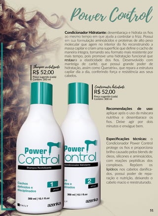 Condicionador Hidratante: desembaraça e hidrata os ﬁos
ao mesmo tempo em que ajuda a controlar o frizz. Possui
em sua formulação aminoácidos e proteínas de alto peso
molecular que agem no interior do ﬁo reconstruindo a
massa capilar e criam uma superrcie que deﬁne o cacho de
maneira íntegra, tornando seu formato mais resistente por
mais tempo, pois promove uma hidratação funcional que
restaurestaura a elasscidade dos ﬁos. Desenvolvido com
manteiga de carité, que possui grande poder de
hidratação, assim como Queratrix®, que repara a estrutura
capilar dia a dia, conferindo força e resistência aos seus
cabelos.
Recomendações de uso:
aplique após o uso da máscara
nutriiva e desembarace os
ﬁos. Deixe agir por dois
minutos e enxágue bem.
R$ 52,00
Preço sugerido (cada)
Contém: 300 ml
Condicionador hidratante
Especiﬁcações técnicas: o
Condicionador Power Control
protege os ﬁos e proporciona
brilho causado pelos blends de
óleos, silicones e aminoácidos,
com reações peppdicas dos
complexos. Repõem os
lipídeoslipídeos nos cabelos daniﬁca-
dos, possui poder de repa-
ração e nutrição, deixando o
cabelo macio e reestruturado.
R$ 52,00
Preço sugerido (cada)
Contém: 300 ml
Shampoo revitalizante
Power Control
51
 