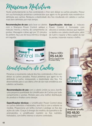 Preserva o movimento natural dos ﬁos controlando o frizz sem
deixar os cachos pesados. Possui proteínas que agem no ﬁo
deﬁnindo o cacho, restaurando a elasscidade dos ﬁos. Foi
desenvolvido para o uso diário a ﬁm de dar mais emoliência aos
cabelos cacheados.
Recomendações de uso: com o cabelo úmido ou seco, borrife
uma pequena quanndade do Umidiﬁcador de Cachos por todo
comprimento e pontas. Penteie para uma melhor distribuição
do produto e ﬁnalize como desejar.
R$ 48,00
Preço sugerido (cada)
Contém: 100 ml
Umidificador de cachos
Especiﬁcações técnicas: o Umidiﬁcador Power Control deixa
os cachos deﬁnidos e hidratados, sem frizz e com o volume na
medida. Proporciona um brilho incrível e protege os ﬁos das
ações do calor. Graças à sinergia da creaana, da queraana e de
aminoácidos, o umidiﬁcador mantém os ﬁos nutridos,
hidratados, com brilho intenso e volume controlado.
de Cachos
Nutre profundamente os ﬁos controlando o frizz sem deixar os cachos pesados. Possui
em sua formulação proteínas e aminoácidos que agem no ﬁo gerando mais resistência e
deﬁnição aos cachos. Restaura a elasscidade dos ﬁos resultando em cabelos e cachos
mais bem deﬁnidos por mais tempo.
Recomendações de uso: após lavar os cabelos
com o Shampoo Power Control, aplique a
máscara mecha a mecha, do comprimento às
pontas. Massageie e deixe agir por 15 minutos.
Se preferir, faça uso de touca térmica. Enxágue
em seguida.
R$ 64,00
Preço sugerido (cada)
Contém: 300 g
Máscara nutritiva
Especiﬁcações técnicas: a máscara
Power Control é formulada com
silicones e extratos oleosos que repõem
os lipídios nos cabelos daniﬁcados, além
de nutrir e reparar a ﬁbra capilar da raiz
às pontas, trazendo maciez e brilho.
52
 