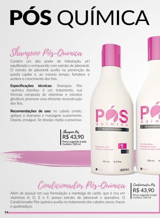 R$ 43,90
Preço sugerido (cada)
Contém: 500 ml
Condicionador Pós
Contém um alto poder de hidratação, pH
equilibrado e enriquecido com extrato de jaborandi.
O extrato de jaborandi auxilia na prevenção da
queda capilar e, ao mesmo tempo, fortalece e
acelera o crescimento dos ﬁos.
Além de possuir em sua formulação a manteiga de carité, que é rica em
vitaminas A, D, E e F, possui extrato de jaborandi e queraana. O
Condicionador Pós-química auxilia no tratamento dos cabelos secos, fracos
e quebradiços.
Recomendações de uso: no cabelo úmido,
aplique o shampoo e massageie suavemente.
Depois, enxágue. Se desejar, repita o processo.
R$ 43,90
Preço sugerido (cada)
Contém: 500 ml
Shampoo Pós
Especiﬁcações técnicas: Shampoo Pós
-química Azenka® é um tratamento, sua
fórmula composta de vitaminas e extratos
glicólicos promove uma eﬁciente reconstrução
dos ﬁos.
PÓS QUÍMICA
54
 