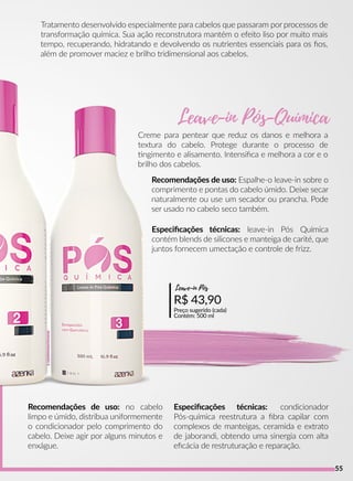 Recomendações de uso: Espalhe-o leave-in sobre o
comprimento e pontas do cabelo úmido. Deixe secar
naturalmente ou use um secador ou prancha. Pode
ser usado no cabelo seco também.
Recomendações de uso: no cabelo
limpo e úmido, distribua uniformemente
o condicionador pelo comprimento do
cabelo. Deixe agir por alguns minutos e
enxágue.
R$ 43,90
Preço sugerido (cada)
Contém: 500 ml
Leave-in Pós
Especiﬁcações técnicas: leave-in Pós Química
contém blends de silicones e manteiga de carité, que
juntos fornecem umectação e controle de frizz.
Especiﬁcações técnicas: condicionador
Pós-química reestrutura a ﬁbra capilar com
complexos de manteigas, ceramida e extrato
de jaborandi, obtendo uma sinergia com alta
eﬁcácia de restruturação e reparação.
Tratamento desenvolvido especialmente para cabelos que passaram por processos de
transformação química. Sua ação reconstrutora mantém o efeito liso por muito mais
tempo, recuperando, hidratando e devolvendo os nutrientes essenciais para os ﬁos,
além de promover maciez e brilho tridimensional aos cabelos.
Creme para pentear que reduz os danos e melhora a
textura do cabelo. Protege durante o processo de
ngimento e alisamento. Intensiﬁca e melhora a cor e o
brilho dos cabelos.
Leave-in Pós-Química
55
 
