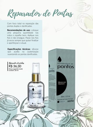 Com foco total na reparação das
pontas duplas e daniﬁcadas.
Recomendações de uso: coloque
uma pequena quanndade nas
mãos e espalhe bem. Aplique nos
ﬁos e não enxágue. Passe nos ﬁos
já secos sempre que quiser ﬁnalizar
e aperfeiçoar o visual.
R$ 36,30
Preço sugerido (cada)
Contém: 30 ml
Reparador de pontas
Especiﬁcações técnicas: silicone
que auxilia na cauterização
suavizando as pontas daniﬁcadas.
Reparador de Pontas
56
 