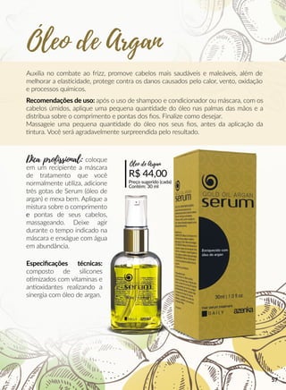 Auxilia no combate ao frizz, promove cabelos mais saudáveis e maleáveis, além de
melhorar a elasscidade, protege contra os danos causados pelo calor, vento, oxidação
e processos químicos.
Recomendações de uso: após o uso de shampoo e condicionador ou máscara, com os
cabelos úmidos, aplique uma pequena quanndade do óleo nas palmas das mãos e a
distribua sobre o comprimento e pontas dos ﬁos. Finalize como desejar.
Massageie uma pequena quanndade do óleo nos seus ﬁos, antes da aplicação da
ntura. Você será agradavelmente surpreendida pelo resultado.
R$ 44,00
Preço sugerido (cada)
Contém: 30 ml
Óleo de Argan
Dica profissional: coloque
em um recipiente a máscara
de tratamento que você
normalmente uuliza, adicione
três gotas de Serum (óleo de
argan) e mexa bem. Aplique a
mistura sobre o comprimento
ee pontas de seus cabelos,
massageando. Deixe agir
durante o tempo indicado na
máscara e enxágue com água
em abundância.
Especiﬁcações técnicas:
composto de silicones
oomizados com vitaminas e
annoxidantes realizando a
sinergia com óleo de argan.
Óleo de Argan
57
 
