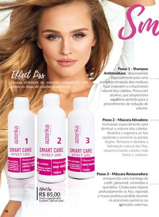 Escova redutora de volume, compaavel com
todos os pos de cabelos e químicas.
Passo 1 - Shampoo
Annrresíduos: desenvolvido
especialmente para uma
completa remoção dos resíduos
que impedem o crescimento
natural dos cabelos. Possui pH
alcalino, que proporciona
equilequilíbrio perfeito para o
procedimento de redução de
volume.
Passo 2 - Máscara AAvadora:
formulada especialmente para
diminuir o volume dos cabelos.
Realinha e regenera os ﬁos
ajudando a prevenir as pontas
duplas. Restaura e devolve a
hidratação natural dos ﬁos,
prproporcionando cabelos mais
fortes e sedosos.
R$ 85,00
Preço sugerido (kit)
Contém: 100 ml cada*.
Effect liss
Effect Liss
Sm
Passo 3 - Máscara Restauradora:
enriquecida com manteiga de
carité, jaborandi, ceramidas e
queraana. Criada para reparar
profundamente os ﬁos, repondo
a massa proteica perdida durante
os processos químicos ou
agagressões externas.
58
 