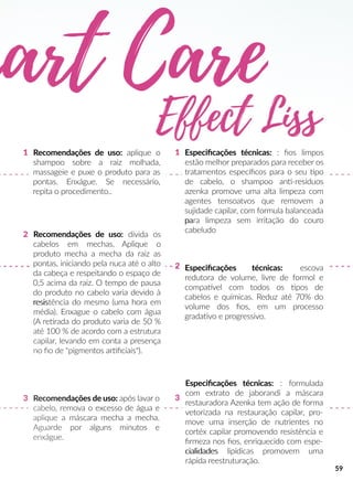 Recomendações de uso: após lavar o
cabelo, remova o excesso de água e
aplique a máscara mecha a mecha.
Aguarde por alguns minutos e
enxágue.
Recomendações de uso: divida os
cabelos em mechas. Aplique o
produto mecha a mecha da raiz as
pontas, iniciando pela nuca até o alto
da cabeça e respeitando o espaço de
0,5 acima da raiz. O tempo de pausa
do produto no cabelo varia devido à
resisresistência do mesmo (uma hora em
média). Enxague o cabelo com água
(A reerada do produto varia de 50 %
até 100 % de acordo com a estrutura
capilar, levando em conta a presença
no ﬁo de "pigmentos arrﬁciais").
Especiﬁcações técnicas: : ﬁos limpos
estão melhor preparados para receber os
tratamentos especíﬁcos para o seu po
de cabelo, o shampoo ann-resíduos
azenka promove uma alta limpeza com
agentes tensoatvos que removem a
sujidade capilar, com formula balanceada
papara limpeza sem irritação do couro
cabeludo
Especiﬁcações técnicas: : formulada
com extrato de jaborandi a máscara
restauradora Azenka tem ação de forma
vetorizada na restauração capilar, pro-
move uma inserção de nutrientes no
cortéx capilar promovendo resistência e
ﬁrmeza nos ﬁos, enriquecido com espe-
cialidadescialidades lipídicas promovem uma
rápida reestruturação.
1
33
2
1
2 Especiﬁcações técnicas: escova
redutora de volume, livre de formol e
compaavel com todos os pos de
cabelos e químicas. Reduz até 70% do
volume dos ﬁos, em um processo
gradaavo e progressivo.
Recomendações de uso: aplique o
shampoo sobre a raiz molhada,
massageie e puxe o produto para as
pontas. Enxágue. Se necessário,
repita o procedimento..
mart Care
59
 