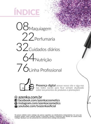 ÍNDICE
Presença digital acesse nosso site e siga-nos
nas redes sociais para ﬁcar sempre atualizado
sobre lançamentos de produtos e promoções!
Os preços exibidos neste catálogo são apenas sugestões aos distribuidores independentes. As cores dos
produtos podem sofrer variação devido a impressão. Azenka é detentora dos direitos de autoria deste
catálogo. Qualquer uso não apropriado do conteúdo deste catálogo está proibido.
azenka.com.br
facebook.com/azenkacosmeecs
instagram.com/azenkacosmeecs
youtube.com/tvazenkaoﬁcial
08Maquiagem
22Perfumaria
32Cuidados diários
64Nutrição
76Linha Proﬁssional
6
 
