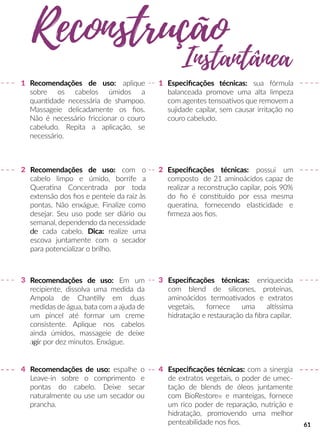 Recomendações de uso: Em um
recipiente, dissolva uma medida da
Ampola de Channlly em duas
medidas de água, bata com a ajuda de
um pincel até formar um creme
consistente. Aplique nos cabelos
ainda úmidos, massageie de deixe
agiagir por dez minutos. Enxágue.
Recomendações de uso: espalhe o
Leave-in sobre o comprimento e
pontas do cabelo. Deixe secar
naturalmente ou use um secador ou
prancha.
Recomendações de uso: com o
cabelo limpo e úmido, borrife a
Queraana Concentrada por toda
extensão dos ﬁos e penteie da raiz às
pontas. Não enxágue. Finalize como
desejar. Seu uso pode ser diário ou
semanal, dependendo da necessidade
dede cada cabelo. Dica: realize uma
escova juntamente com o secador
para potencializar o brilho.
Especiﬁcações técnicas: sua fórmula
balanceada promove uma alta limpeza
com agentes tensoaavos que removem a
sujidade capilar, sem causar irritação no
couro cabeludo.
Especiﬁcações técnicas: enriquecida
com blend de silicones, proteínas,
aminoácidos termoaavados e extratos
vegetais, fornece uma allssima
hidratação e restauração da ﬁbra capilar.
Especiﬁcações técnicas: com a sinergia
de extratos vegetais, o poder de umec-
tação de blends de óleos juntamente
com BioRestore® e manteigas, fornece
um rico poder de reparação, nutrição e
hidratação, promovendo uma melhor
penteabilidade nos ﬁos.
1
33
4 4
2
1
2 Especiﬁcações técnicas: possui um
composto de 21 aminoácidos capaz de
realizar a reconstrução capilar, pois 90%
do ﬁo é consstuído por essa mesma
queraana, fornecendo elasscidade e
ﬁrmeza aos ﬁos.
Reconstrução
Instantânea
Recomendações de uso: aplique
sobre os cabelos úmidos a
quanndade necessária de shampoo.
Massageie delicadamente os ﬁos.
Não é necessário friccionar o couro
cabeludo. Repita a aplicação, se
necessário.
61
 