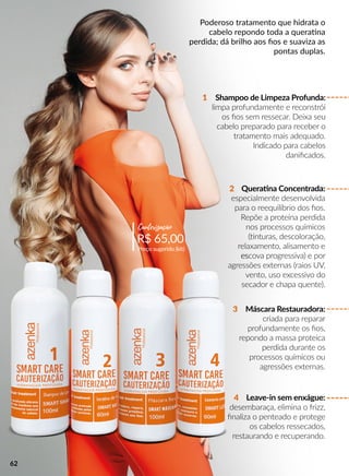 Poderoso tratamento que hidrata o
cabelo repondo toda a queraana
perdida; dá brilho aos ﬁos e suaviza as
pontas duplas.
Shampoo de Limpeza Profunda:
limpa profundamente e reconstrói
os ﬁos sem ressecar. Deixa seu
cabelo preparado para receber o
tratamento mais adequado.
Indicado para cabelos
daniﬁcados.
Queraana Concentrada:
especialmente desenvolvida
para o reequilíbrio dos ﬁos.
Repõe a proteína perdida
nos processos químicos
((nturas, descoloração,
relaxamento, alisamento e
esescova progressiva) e por
agressões externas (raios UV,
vento, uso excessivo do
secador e chapa quente).
3
4
2
1
R$ 65,00
Preço sugerido (kit)
Cauterização
Máscara Restauradora:
criada para reparar
profundamente os ﬁos,
repondo a massa proteica
perdida durante os
processos químicos ou
agressões externas.
Leave-in sem enxágue:
desembaraça, elimina o frizz,
ﬁnaliza o penteado e protege
os cabelos ressecados,
restaurando e recuperando.
62
 