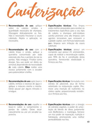 Recomendações de uso: após lavar o
cabelo, remova o excesso de água e
aplique a máscara mecha a mecha.
Deixe pausar por alguns minutos e
enxágue.
Recomendações de uso: espalhe o
leave-in sobre o comprimento e
pontas do cabelo. Deixe secar
naturalmente ou use um secador ou
prancha.
Recomendações de uso: com o
cabelo limpo e úmido, aplique a
queraana concentrada por toda
extensão dos ﬁos e penteie da raiz às
pontas. Não enxágue. Finalize como
desejar. Seu uso pode ser diário ou
semanal, dependendo da necessidade
dede cada cabelo. Dica: realize uma
escova juntamente com o secador
para potencializar o brilho.
Especiﬁcações técnicas: Fios limpos
estão melhor preparados para receber os
tratamentos especíﬁcos para o seu po
de cabelo, o shampoo ann-resíduos
azenka promove uma alta limpeza com
agentes tensoatvos que removem a
sujidade capilar, com formula balanceada
papara limpeza sem irritação do couro
cabeludo
Especiﬁcações técnicas: formulada com
extrato de jaborandi, atua de forma
vetorizada na restauração capilar. Pro-
move uma inserção de nutrientes no
córtex capilar, proporcionando resistên-
cia e ﬁrmeza aos ﬁos.
Especiﬁcações técnicas: com a sinergia
de extratos vegetais, o poder de umec-
tação de blends de óleos juntamente
com BioRestore® e manteigas, fornece
um rico poder de reparação, nutrição e
hidratação, promovendo uma melhor
penteabilidade nos ﬁos.
Especiﬁcações técnicas: possui um
composto que possui 21 aminoácidos,
capaz de realizar a reconstrução capilar,
pois 90% do ﬁo é consstuído desta
queraana, fornecendo elasscidade e
ﬁrmeza aos ﬁos.
1
33
4 4
2
1
2
Recomendações de uso: aplique
sobre os cabelos úmidos a
quanndade necessária de shampoo.
Massageie delicadamente os ﬁos.
Não é necessário friccionar o couro
cabeludo. Repita a aplicação, se
necessário.
63
 