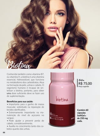 Contém 60
cápsulas
SooGel®
de 250 mg
cada.
Conhecida também como vitamina B7,
ou vitamina H, a bioona é uma vitamina
essencial, hidrossolúvel, que funciona
no metabolismo dos carboidratos. Atua
na formação da pele, unhas e cabelo. O
organismo humano é incapaz de sin-
teezar a bioona, portanto, para obter
umauma dose suﬁciente deve se fazer uso
de suplementação.
Beneecios para sua saúde:
• Importante para o ganho de massa
muscular, sobretudo na reparação de
tecidos daniﬁcados.
• Extremamente importante na ma-
nutenção do nível de açúcares no
sangue.
• Pode ajudar a prevenir perda de
cabelo, consideravelmente.
• Auxilia no crescimento tanto dos ca-
belos quanto das unhas.
R$ 75,00
Preço sugerido
Biotina
Biotina
66
 