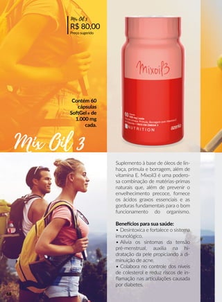 Suplemento à base de óleos de lin-
haça, prímula e borragem, além de
vitamina E. Mixoil3 é uma podero-
sa combinação de matérias-primas
naturais que, além de prevenir o
envelhecimento precoce, fornece
os ácidos graxos essenciais e as
gorduras fundamentais para o bom
funcionamento do organismo.
Beneecios para sua saúde:
• Desintoxica e fortalece o sistema
imunológico.
• Alivia os sintomas da tensão
pré-menstrual, auxilia na hi-
dratação da pele propiciando a di-
minuição de acne.
• Colabora no controle dos níveis
de colesterol e reduz riscos de in-
ﬂamação nas arrculações causada
por diabetes.
Contém 60
cápsulas
SooGel® de
1.000 mg
cada.
R$ 80,00
Preço sugerido
Mix Oil 3
Mix Oil 3
68
 