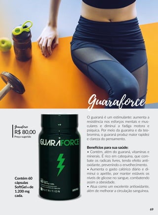 Contém 60
cápsulas
SooGel® de
1.200 mg
cada.
O guaraná é um essmulante: aumenta a
resistência nos esforços mentais e mus-
culares e diminui a fadiga motora e
psíquica. Por meio da guaraína e da teo-
bromina, o guaraná produz maior rapidez
e clareza do pensamento.
Beneecios para sua saúde:
• Contém, além do guaraná, vitaminas e
minerais. É rico em catequina, que com-
bate os radicais livres, tendo efeito ann-
oxidante, prevenindo o envelhecimento.
• Aumenta o gasto calórico diário e di-
minui o apeete, por manter estáveis os
níveis de glicose no sangue, combatendo
assim a obesidade.
• Atua como um excelente annoxidante,
além de melhorar a circulação sanguínea.
R$ 80,00
Preço sugerido
Guaraforce
Guaraforce
69
 