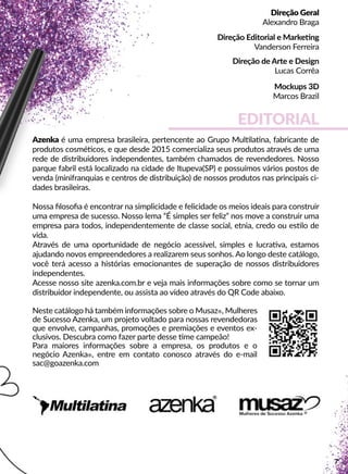 EDITORIAL
Azenka é uma empresa brasileira, pertencente ao Grupo Mulllaana, fabricante de
produtos cosméécos, e que desde 2015 comercializa seus produtos através de uma
rede de distribuidores independentes, também chamados de revendedores. Nosso
parque fabril está localizado na cidade de Itupeva(SP) e possuímos vários postos de
venda (minifranquias e centros de distribuição) de nossos produtos nas principais ci-
dades brasileiras.
Nossa ﬁlosoﬁa é encontrar na simplicidade e felicidade os meios ideais para construir
uma empresa de sucesso. Nosso lema “É simples ser feliz” nos move a construir uma
empresa para todos, independentemente de classe social, etnia, credo ou esslo de
vida.
AAtravés de uma oportunidade de negócio acessível, simples e lucraava, estamos
ajudando novos empreendedores a realizarem seus sonhos. Ao longo deste catálogo,
você terá acesso a histórias emocionantes de superação de nossos distribuidores
independentes.
Acesse nosso site azenka.com.br e veja mais informações sobre como se tornar um
distribuidor independente, ou assista ao vídeo através do QR Code abaixo.
NNeste catálogo há também informações sobre o Musaz®, Mulheres
de Sucesso Azenka, um projeto voltado para nossas revendedoras
que envolve, campanhas, promoções e premiações e eventos ex-
clusivos. Descubra como fazer parte desse me campeão!
Para maiores informações sobre a empresa, os produtos e o
negócio Azenka®, entre em contato conosco através do e-mail
sac@goazenka.com
Direção Geral
Alexandro Braga
Direção Editorial e Markeeng
Vanderson Ferreira
Direção de Arte e Design
Lucas Corrêa
MMockups 3D
Marcos Brazil
7
 