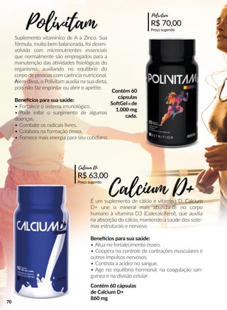 Suplemento vitamínico de A a Zinco. Sua
fórmula, muito bem balanceada, foi desen-
volvida com micronutrientes essenciais
que normalmente são empregados para a
manutenção das aavidades ﬁsiológicas do
organismo, auxiliando no equilíbrio do
corpo de pessoas com carência nutricional.
AAlém disso, o Polivitam auxilia na sua dieta,
pois não faz engordar ou abrir o apeete.
Beneecios para sua saúde:
• Fortalece o sistema imunológico.
• Pode inibir o surgimento de algumas
doenças.
• Combate os radicais livres.
• Colabora na formação óssea.
• Fornece mais energia para seu coodiano.
É um suplemento de cálcio e vitamina D. Calcium
D+ une o mineral mais abundante no corpo
humano à vitamina D3 (Colecalciferol), que auxilia
na absorção do cálcio, mantendo a saúde dos siste-
mas estruturais e nervoso.
Beneecios para sua saúde:
• Atua no fortalecimento ósseo.
• Coopera no controle de contrações musculares e
outros impulsos nervosos.
• Controla a acidez no sangue.
• Age no equilíbrio hormonal, na coagulação san-
guínea e na divisão celular.
R$ 70,00
Preço sugerido
Polivitam
R$ 63,00
Preço sugerido
Calcium D+
Polivitam
Calcium D+
Contém 60
cápsulas
SooGel® de
1.000 mg
cada.
Contém 60 cápsulas
de Calcium D+
860 mg
70
 