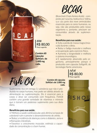 (Branched-Chain Amino Acids) - com-
posto por Leucina, Isoleucina e Valina,
que são parte dos nove aminoácidos
essenciais para os seres humanos, ou
seja, não são produzidos pelo nosso
organismo e, portanto, precisam ser
consumidos através de suplemen-
tação.
Beneecios para sua saúde:
• Evita a perda de massa magra (mús-
culo) durante a dieta.
• Reduz a fadiga muscular e melhora
a recuperação após exercício sico.
• Aumenta a longevidade e melhora
o sistema imunológico.
• É rapidamente absorvido pelo or-
ganismo, principalmente porque é
produzido com cápsulas Soogel®, de
tecnologia Norte-americana.
Suplemento rico em ômega 3, substância que não é pro-
duzida no corpo humano, mas pode ser obbda através da
alimentação ou suplementação. Ele é essencial para o
corpo e deve ser consumido com frequência. FishOil
contém uma grande variedade de vitaminas e minerais
que o tornam um poderoso suplemento para sua dieta
diária.
Beneecios para sua saúde:
• Melhora a saúde cardiovascular, pois diminui as taxas de
colesterol ruim e previne o desenvolvimento de artrite.
• Reduz a incidência de doenças como o diabetes, asma e
inﬂamações intessnais.
• Favorece o crescimento muscular, essmula a capaci-
dade de concentração e o bom humor.
BCAA
R$ 80,00
Preço sugerido
BCAA
R$ 80,00
Preço sugerido
Fish Oil
Fish Oil
Contém 60
cápsulas
SooGel® de
1.400 mg
cada.
Contém 60 cápsulas
SooGel® de 1.000 mg
cada.
71
 