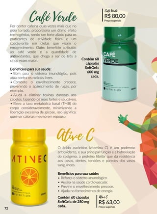Por conter cafeína duas vezes mais que no
grão torrado, proporciona um óómo efeito
termogênico, sendo um forte aliado para os
praacantes de aavidade sica e um
coadjuvante em dietas que visam o
emagrecimento. Outro beneecio atribuído
ao café verde é a quanndade de
anannoxidantes, que chega a ser de três a
cinco vezes maior.
Beneecios para sua saúde:
• Bom para o sistema imunológico, pois
atua contra os radicais livres.
• Combate o envelhecimento precoce,
prevenindo o aparecimento de rugas, por
exemplo.
• Ajuda a eliminar toxinas danosas aos
cabelos, fazendo-os mais fortes e saudáveis.
•• Eleva a taxa metabólica basal (TMB) do
corpo consideravelmente, minimizando a
liberação excessiva de glicose, isso signiﬁca:
queimar calorias mesmo em repouso.
O ácido ascórbico (vitamina C) é um poderoso
annoxidante, e sua principal função é a hidroxilação
do colágeno, a proteína ﬁbrilar que dá resistência
aos ossos, dentes, tendões e paredes dos vasos
sanguíneos.
Beneecios para sua saúde:
•• Reforça o sistema imunológico.
• Auxilia na saúde cardiovascular.
• Previne o envelhecimento precoce.
• Ajuda no fornecimento de energia.
R$ 80,00
Preço sugerido
Café Verde
R$ 63,00
Preço sugerido
Ative C
Café Verde
Ative C
Contém 60
cápsulas
SooGel®
600 mg
cada.
Contém 60 cápsulas
SooGel® de 250 mg
cada.
72
 