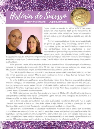 História de Sucesso
Webert Maximiano — Duplo Diamante
Nossa história na Azenka se iniciou após o meu grave
acidente em 17 de dezembro 2014, que me impossibilitou de
seguir na carreira militar na Marinha. Tive os pés esmagados
por um ônibus ao ser atropelado na calçada após sair do
quartel.
Conheci a oportunidade da Azenka ainda hospitalizado
em janeiro de 2015. Triste, não consegui dar um “sim!” à
oportunidade logo de cara. Só após falir ﬁnanceiramente, com
meu contracheque cheio de empréssmos e estar
dependendo da ajuda de amigos e parentes para custear meu
tratamento e manter minha família, foi que resolvi iniciar a
divulgação dos produtos da Azenka. Sem poder andar, iniciei a divulgação pelas redes sociais. Eu e minha esposa
rerevendíamos os produtos. O sucesso das Ampolas de Channlly foi imediato e aos poucos conseguíamos superar
as diﬁculdades.
Assim que voltei a andar, iniciei o trabalho de formação de rede. O início foi complicado pois, não nhamos
estrutura, os produtos demoravam entre 20 a 30 dias para chegar, mas não deixamos nos abater pelas
diﬁculdades e junto com dois amigos, abrimos uma franquia da Azenka no Centro do Rio.
Com capital reduzido, vemos que superar toda escassez de produtos, perdemos alguns revendedores que
não nham paciência por esperar. Mesmo assim connnuamos ﬁrmes e logo diversas franquias foram
inauguradas no Rio e e em todo Brasil. Nosso me cresceu.
Em junho de 2016, nos qualiﬁcamos como Distribuidor Independente Diamante e nossa independência
ﬁnanceira começou a ser conquistada. Quitamos nossas dívidas e realizamos o sonho do carro zero. Em 2017,
ﬁzemos a viagem dos nossos sonhos: 20 dias nos Estados Unidos, onde conhecemos os principais pontos
turísscos de New York, os principais parques temáácos de Orlando. Além disso, conquistamos a viagem no
Cruzeiro Azenka 2017.Foram dias inesquecíveis.
Em 2018, iniciamos o ano fazendo o RallyAzenka: uma viagem de 32 dias e 14 mil quilômetros, dando uma
volta pelo Brasil visitando nossa equipe. Conhecemos lugares incríveis como a Chapada dos Guimarães e o
Jalapão, sem falar nas lindas praias do Nordeste.
Com o me renovado, conquistamos mais duas qualiﬁcações importantes, Diamante Plus e Duplo
Diamante. Assumimos a direção do CD Azenka Niterói e hoje estamos buscando a qualiﬁcação de Triplo
Diamante. Hoje, agradecemos a Deus por ter colocado essa oportunidade em nossas vidas.
Seja qual for a sua diﬁculdade, se você focar nas soluções irá vencer! Não se distraia com as diversas
oportunidades que surgem, foque na sua carreira na Azenka e busque a cada dia aangir sua próxima meta. Use
os produtos e divulgue cada um deles. Comparrlhe a oportunidade com todos sem exceção, mas nunca seja
chato: se a pessoa não quer, parta para a próxima. Não deixe ninguém roubar seus sonhos, siga em frente e terá
sucesso. "O fracasso jamais o surpreenderá se sua decisão de vencer for suﬁcientemente forte."
75
 