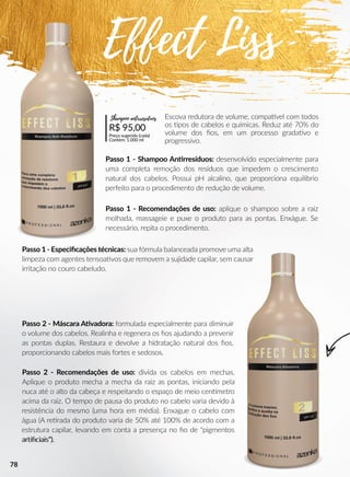 Passo 1 - Recomendações de uso: aplique o shampoo sobre a raiz
molhada, massageie e puxe o produto para as pontas. Enxágue. Se
necessário, repita o procedimento.
Passo 2 - Recomendações de uso: divida os cabelos em mechas.
Aplique o produto mecha a mecha da raiz as pontas, iniciando pela
nuca até o alto da cabeça e respeitando o espaço de meio cennmetro
acima da raiz. O tempo de pausa do produto no cabelo varia devido à
resistência do mesmo (uma hora em média). Enxague o cabelo com
água (A reerada do produto varia de 50% até 100% de acordo com a
estrutura capilar, levando em conta a presença no ﬁo de "pigmentos
arrﬁciais").arrﬁciais").
Passo 1 - Especiﬁcações técnicas: sua fórmula balanceada promove uma alta
limpeza com agentes tensoaavos que removem a sujidade capilar, sem causar
irritação no couro cabeludo.
Escova redutora de volume, compaavel com todos
os pos de cabelos e químicas. Reduz até 70% do
volume dos ﬁos, em um processo gradaavo e
progressivo.
Passo 1 - Shampoo Annrresíduos: desenvolvido especialmente para
uma completa remoção dos resíduos que impedem o crescimento
natural dos cabelos. Possui pH alcalino, que proporciona equilíbrio
perfeito para o procedimento de redução de volume.
Passo 2 - Máscara AAvadora: formulada especialmente para diminuir
o volume dos cabelos. Realinha e regenera os ﬁos ajudando a prevenir
as pontas duplas. Restaura e devolve a hidratação natural dos ﬁos,
proporcionando cabelos mais fortes e sedosos.
Effect Liss
R$ 95,00
Preço sugerido (cada)
Contém: 1.000 ml
Shampoo antirresíduos
78
 