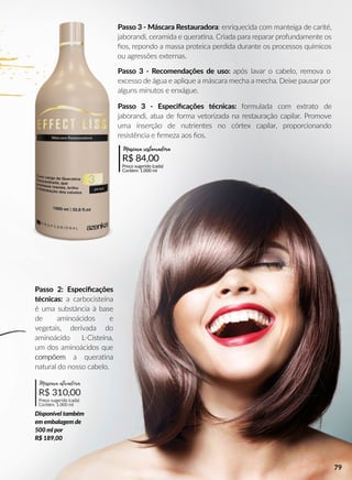 Passo 3 - Recomendações de uso: após lavar o cabelo, remova o
excesso de água e aplique a máscara mecha a mecha. Deixe pausar por
alguns minutos e enxágue.
Passo 2: Especiﬁcações
técnicas: a carbocisteína
é uma substância à base
de aminoácidos e
vegetais, derivada do
aminoácido L-Cisteína,
um dos aminoácidos que
compõemcompõem a queraana
natural do nosso cabelo.
Disponível também
em embalagem de
500 ml por
R$ 189,00
Passo 3 - Especiﬁcações técnicas: formulada com extrato de
jaborandi, atua de forma vetorizada na restauração capilar. Promove
uma inserção de nutrientes no córtex capilar, proporcionando
resistência e ﬁrmeza aos ﬁos.
Passo 3 - Máscara Restauradora: enriquecida com manteiga de carité,
jaborandi, ceramida e queraana. Criada para reparar profundamente os
ﬁos, repondo a massa proteica perdida durante os processos químicos
ou agressões externas.
R$ 84,00
Preço sugerido (cada)
Contém: 1.000 ml
Máscara restauradora
R$ 310,00
Preço sugerido (cada)
Contém: 1.000 ml
Máscara ativadora
79
 