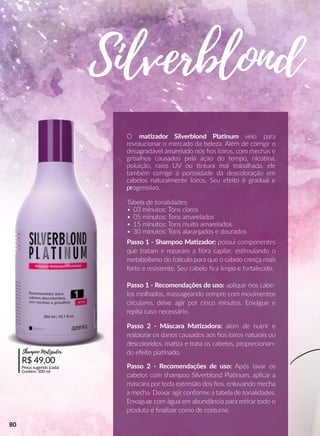 Passo 1 - Recomendações de uso: aplique nos cabe-
los molhados, massageando sempre com movimentos
circulares, deixe agir por cinco minutos. Enxágue e
repita caso necessário.
Passo 2 - Recomendações de uso: Após lavar os
cabelos com shampoo Silverblond Plaanum, aplicar a
máscara por toda extensão dos ﬁos, enluvando mecha
a mecha. Deixar agir conforme a tabela de tonalidades.
Enxaguar com água em abundância para reerar todo o
produto e ﬁnalizar como de costume.
O maazador Silverblond Plaanum veio para
revolucionar o mercado da beleza. Além de corrigir o
desagradável amarelado nos ﬁos loiros, com mechas e
grisalhos causados pela ação do tempo, nicoona,
poluição, raios UV ou ntura mal trabalhada, ele
também corrige a porosidade da descoloração em
cabelos naturalmente loiros. Seu efeito é gradual e
prprogressivo.
Tabela de tonalidades:
• 03 minutos: Tons claros
• 05 minutos: Tons amarelados
• 15 minutos: Tons muito amarelados
• 30 minutos: Tons alaranjados e dourados
Passo 1 - Shampoo Maazador: possui componentes
que tratam e reparam a ﬁbra capilar, essmulando o
metabolismo do folículo para que o cabelo cresça mais
forte e resistente. Seu cabelo ﬁca limpo e fortalecido.
Passo 2 - Máscara Maazadora: além de nutrir e
restaurar os danos causados aos ﬁos loiros naturais ou
descoloridos, maaza e trata os cabelos, proporcionan-
do efeito plaanado.
Silverblond
R$ 49,00
Preço sugerido (cada)
Contém: 300 ml
Shampoo Matizador
80
 