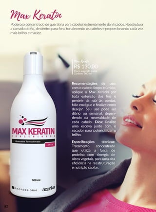 Poderoso concentrado de queraana para cabelos extremamente daniﬁcados. Reestrutura
a camada do ﬁo, de dentro para fora, fortalecendo os cabelos e proporcionando cada vez
mais brilho e maciez.
Recomendações de uso:
com o cabelo limpo e úmido,
aplique a Max Keraan por
toda extensão dos ﬁos e
penteie da raiz às pontas.
Não enxágue e ﬁnalize como
desejar. Seu uso pode ser
diáriodiário ou semanal, depen-
dendo da necessidade de
cada cabelo. Dica: Realize
uma escova junto com o
secador para potencializar o
brilho.
R$ 130,00
Preço sugerido (cada)
Contém: 500 ml
Max Keratin
Especiﬁcações técnicas:
Tratamento concentrado
que uuliza a força de
proteína com sinergia de
óleos vegetais, para uma alta
eﬁciência na reestruturação
e nutrição capilar.
Max Keratin
82
 