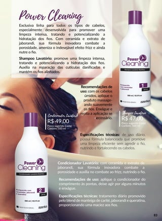 R$ 49,00
Preço sugerido (cada)
Contém: 500 ml
Condicionador Lavatório
R$ 47,00
Preço sugerido (cada)
Contém: 500 ml
Shampoo Lavatório
Exclusiva linha para todos os pos de cabelos,
especialmente desenvolvida para promover uma
limpeza intensa, tratando e potencializando a
hidratação dos ﬁos. Com ceramida e extrato de
jaborandi, sua fórmula inovadora combate a
porosidade, ameniza o indesejável efeito frizz e ainda
nutre o ﬁo.
Recomendações de
uso: com os cabelos
úmidos, aplique o
produto massage-
ando suavemente
os ﬁos. Enxágue e
repita a aplicação se
nenecessário.
Especiﬁcações técnicas: de uso diário,
possui fórmula balanceada que promove
uma limpeza eﬁciente sem agredir o ﬁo,
nutrindo e fortalecendo os cabelos.
Recomendações de uso: aplique o condicionador do
comprimento às pontas, deixe agir por alguns minutos
e enxágue.
Especiﬁcações técnicas: tratamento diário promovido
pelo blend de manteiga de carité, jaborandi e queraana,
proporcionando uma maciez aos ﬁos.
Shampoo Lavatório: promove uma limpeza intensa,
tratando e potencializando a hidratação dos ﬁos.
Auxilia na reparação das cuuculas daniﬁcadas e
mantém os ﬁos alinhados.
Condicionador Lavatório: com ceramida e extrato de
jaborandi, sua fórmula inovadora combate a
porosidade e auxilia no combate ao frizz, nutrindo o ﬁo.
Power Cleaning
83
 