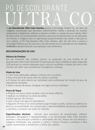 Pó Descolorante
ULTRA COLO pó descolorante Ultra Color Azenka® possui a tecnologia Crotein H®, um aavo de
colágeno concentrado que descolore uniformemente, facilita a absorção do corante,
proporciona o ngimento uniforme e preserva o brilho e a saúde dos seus cabelos. Além
de atuar como um escudo protetor durante o processo de descoloração ou de aplicações
em mechas, o colágeno atua na regeneração proporcionando mais saúde e vida para os
seus cabelos. O Pó Descolorante Ultra Color Azenka® abre até oito tons e possui a
tecnologia NoDust, que faz com que o pó não levante ao ser colocado em um recipiente,
facilitando e pfacilitando e proporcionando uma aplicação mais confortável.
RECOMENDAÇÕES DE USO
Mistura do Produto
Em um recipiente não metálico misture na proporção de uma medida de pó
descolorante Ultra Color Azenka® (35 gramas) para duas medidas de água oxigenada
(100 gramas) no volume adequado para a técnica escolhida e misture por dois a três
minutos até obter uma consistência homogênea e cremosa.
MModo de Usar
• Com luvas adequadas aplique a mistura com um pincel.
• Faça uma prova de toque antes de aplicar o produto.
• O tempo de ação deverá ser controlado pelo proﬁssional em função do grau de
clareamento desejado.
• Após o tempo de pausa, enxaguar com água morna e shampoo.
Prova de Toque
•• Prepare um pouco deste produto como se fosse uulizá-lo.
• Aplique no antebraço ou atrás da orelha.
• Deixe agir por 30 minutos.
• Lave o local com água em abundância.
• Aguarde 24 horas e se neste período surgir irritação na pele, coceira ou ardência no
local ou na proximidade, ﬁca comprovada a hipersensibilidade da pessoa ao produto
e, portanto, o produto não pode ser uulizado.
EEspeciﬁcações técnicas: indicado para processos de descoloração, reﬂexos,
balayages, decapagens e despigmentação, o pó descolorante Ultra Color Azenka®
promove a descoloração uniforme e ultrarrápida dos ﬁos. Possui em sua fórmula o
colágeno hidrolisado, que penetra o córtex e oferece ﬁrmeza e proteção à ﬁbra
capilar, aumentando a resistência e o brilho dos cabelos.
84
 