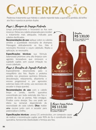 Limpa profundamente e reconstrói os ﬁos sem
ressecar. Deixa seu cabelo preparado para receber
o tratamento mais adequado. Indicado para
cabelos daniﬁcados.
Poderoso tratamento que hidrata o cabelo repondo toda a queraana perdida; dá brilho
aos ﬁos e suaviza as pontas duplas
R$ 115,00
Preço sugerido (cada)
Contém: 1.000 ml
Shampoo Limpeza Profunda
R$ 130,00
Preço sugerido (cada)
Contém: 500 ml
Queratina
Recomendações de uso: aplique sobre os cabelos
úmidos a quanndade necessária de shampoo.
Massageie delicadamente os ﬁos. Não é
necessário friccionar o couro cabeludo. Repita a
aplicação, se necessário.
Especiﬁcações técnicas: sua fórmula
balanceada promove uma alta limpeza com
agentes tensoaavos que removem a
sujidade capilar, sem causar irritação no
couro cabeludo.
Especialmente desenvolvida para o
reequilíbrio dos ﬁos. Repõe a proteína
perdida nos processos químicos ((nturas,
descoloração, relaxamento, alisamento e
escova progressiva) e por agressões
externas (raios UV, vento, uso excessivo do
secador e chapa quente).
Recomendações de uso: com o cabelo
limpo e úmido, borrife queraana
concentrada por toda extensão dos ﬁos e
penteie da raiz as pontas. Não enxágue.
Finalize como desejar. Seu uso pode ser
diário ou semanal, dependendo da
necessidade de cada cabelo. Dica: realize
umauma escova junto com o secador para
potencializar o brilho.
Especiﬁcações técnicas: possui 21 aminoácidos, um composto capaz
de realizar a reconstrução capilar, pois 90% do ﬁo é consstuído desta
queraana, fornecendo elasscidade e ﬁrmeza aos ﬁos.
Passo 1. Shampoo de Limpeza Profunda
Passo 2. Queratina de Impacto Profundo
86
 