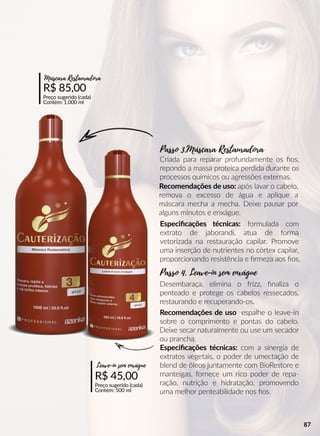 R$ 85,00
Preço sugerido (cada)
Contém: 1.000 ml
Máscara Restauradora
R$ 45,00
Preço sugerido (cada)
Contém: 500 ml
Leave-in sem enxágue
Recomendações de uso espalhe o leave-in
sobre o comprimento e pontas do cabelo.
Deixe secar naturalmente ou use um secador
ou prancha.
Recomendações de uso: após lavar o cabelo,
remova o excesso de água e aplique a
máscara mecha a mecha. Deixe pausar por
alguns minutos e enxágue.
Especiﬁcações técnicas: com a sinergia de
extratos vegetais, o poder de umectação de
blend de óleos juntamente com BioRestore e
manteigas, fornece um rico poder de repa-
ração, nutrição e hidratação, promovendo
uma melhor penteabilidade nos ﬁos.
Especiﬁcações técnicas: formulada com
extrato de jaborandi, atua de forma
vetorizada na restauração capilar. Promove
uma inserção de nutrientes no córtex capilar,
proporcionando resistência e ﬁrmeza aos ﬁos.
Desembaraça, elimina o frizz, ﬁnaliza o
penteado e protege os cabelos ressecados,
restaurando e recuperando-os.
Criada para reparar profundamente os ﬁos,
repondo a massa proteica perdida durante os
processos químicos ou agressões externas.
Passo 4. Leave-in sem enxágue
Passo 3.Máscara Restauradora
87
 