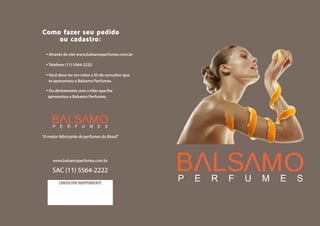 ·Através do site www.balsamoperfumes.com.br
·Telefone (11) 5564-2222
·Você deve ter em mãos o ID do consultor que
te apresentou a Balsamo Perfumes.
·Ou diretamente com o líder que lhe
apresentou a Balsamo Perfumes.
Como fazer seu pedido
ou cadastro:
"A maior fabricante de perfumes do Brasil"
www.balsamoperfumes.com.br
SAC (11) 5564-2222
CONSULTOR INDEPENDENTE
 