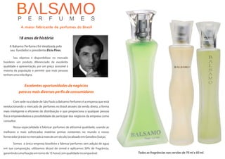 Todas as fragrâncias nas versões de 70 ml e 50 ml.
Excelentes oportunidades de negócios
para os mais diversos perfis de consumidores
Com
revolucionando o mercado de perfumes no Brasil através da venda direta, a forma
mais inteligente e eficiente de distribuição e que proporciona a qualquer pessoa
física empreendedora a possibilidade de participar dos negócios da empresa como
consultor.
Nossa especialidade é fabricar perfumes de altíssima qualidade, usando as
melhores e mais sofisticadas matérias primas existentes no mundo e nosso
fornecedorjáestánomercadoamaisdeumséculo,localizadoemGenebra(Suíça).
Somos a única empresa brasileira a fabricar perfumes sem adição de água
em sua composição, utilizamos álcool de cereal e aplicamos 30% de fragrância,
garantindoumafixaçãoemtornode15horascomqualidadeincomparável.
sede na cidade de São Paulo a Balsamo Perfumes é a empresa que está
18 anos de história
A Balsamo Perfumes foi idealizada pelo
seu fundador e presidente Elcio Pires.
S
brasileiro um produto diferenciado de excelente
qualidade e apresentação, por um preço acessível à
maioria da população e permitir que mais pessoas
tenhamumavidadigna.
eu objetivo é disponibilizar no mercado
A maior fabricante de perfumes do Brasil
 