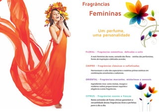 Um perfume,
uma personalidade
Fragrâncias
Femininas
A mais feminina das notas, extraída das flores - rainhas dos perfumistas,
fontes de inspiração e delicados acordes.
Harmonizam o calor das especiarias e matérias primas exóticas em
combinações envolventes e sedutoras.
Ingredientes ricos como resinas, musgos e
madeiras nobres proporcionam requinte e
elegância a estas fragrâncias.
Notas extraídas de frutas cítricas garantem a
versatilidade destas fragrâncias leves e perfeitas
para o dia a dia.
FLORAL - Fragrâncias românticas, delicadas e sutis
ORIENTAL - Fragrâncias marcantes, misteriosas e sensuais
CHIPRE - Fragrâncias clássicas e sofisticadas
CITRUS - Fragrâncias suaves e frescas
 