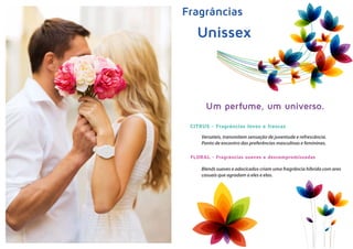 Fragrâncias
Unissex
Um perfume, um universo.
Versateis, transmitem sensação de juventude e refrescância.
Ponto de encontro das preferências masculinas e femininas.
Blends suaves e adocicados criam uma fragrância híbrida com ares
casuais que agradam a eles e elas.
CITRUS - Fragrâncias leves e frescas
FLORAL - Fragrâncias suaves e descompromissadas
 