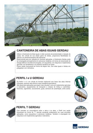 Os Perfis I e U, em virtude do formato tradicional com faces das abas internas
inclinadas, possuem alta inércia e maior resistência geométrica.
São ideais para aplicações que exijam mais robustez, como em implementos agrícolas
e rodoviários, equipamentos de transporte e chassis de ônibus e caminhões,
monovias, vigamentos, escoramento, guias, estrutura de sustentação, entre outras.
Utilizar a Cantoneira de Abas Iguais é obter aumento de produtividade e redução de
custos. Em virtude de sua ampla gama de bitolas, proporciona flexibilidade no
cálculo e no dimensionamento das estruturas.
Desenvolvida para ser utilizada em diversas aplicações, a Cantoneira Gerdau pode
ser empregada principalmente em estruturas metálicas, em torres de transmissão de
energia elétrica e de telecomunicações, em esquadrias, em máquinas e implementos
agrícolas, em serralherias e na indústria mecânica em geral.
Possui seção transversal em forma de ângulo reto, com abas iguais e bitolas em
polegadas e em milímetros.
Com precisão na concordância entre a alma e as abas, o Perfil com seção
transversal em forma de “T” permite excelente acabamento em suas principais
aplicações, como esquadrias e estruturas metálicas. Também é empregado em
máquinas e em implementos agrícolas e rodoviários.
PERFIL T GERDAU
PERFIL I e U GERDAU
CANTONEIRA DE ABAS IGUAIS GERDAU
 