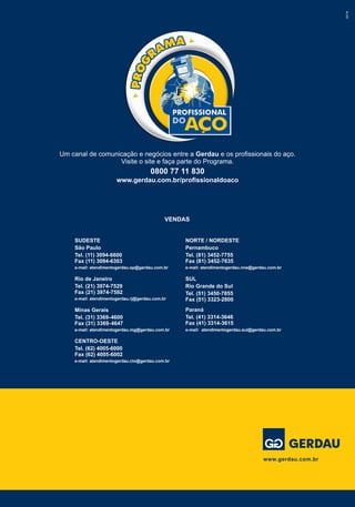 Um canal de comunicação e negócios entre a Gerdau e os profissionais do aço.
Visite o site e faça parte do Programa.
0800 77 11 830
www.gerdau.com.br/profissionaldoaco
02/14
www.gerdau.com.br
VENDAS
NORTE / NORDESTE
Pernambuco
Tel. (81) 3452-7755
Fax (81) 3452-7635
e-mail: atendimentogerdau.nne@gerdau.com.br
SUL
Rio Grande do Sul
Tel. (51) 3450-7855
Fax (51) 3323-2800
Paraná
Tel. (41) 3314-3646
Fax (41) 3314-3615
e-mail: atendimentogerdau.sul@gerdau.com.br
SUDESTE
São Paulo
Tel. (11) 3094-6600
Fax (11) 3094-6303
e-mail: atendimentogerdau.sp@gerdau.com.br
Rio de Janeiro
Tel. (21) 3974-7529
Fax (21) 3974-7592
e-mail: atendimentogerdau.rj@gerdau.com.br
Minas Gerais
Tel. (31) 3369-4600
Fax (31) 3369-4647
e-mail: atendimentogerdau.mg@gerdau.com.br
CENTRO-OESTE
Tel. (62) 4005-6000
Fax (62) 4005-6002
e-mail: atendimentogerdau.cto@gerdau.com.br
 