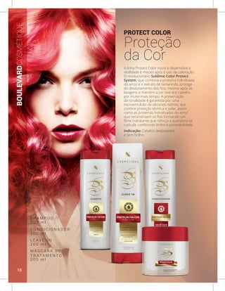 PROTECT COLOR
Proteção
da Cor
A linha Protect Color nutre e desenvolve a
vitalidade e maciez após o uso da coloração.
O revolucionário Sublime Color Protect
System, que combina a proteína hidrolisada
do arroz e o extrato de tamarindo, protege
do desbotamento dos fios, mesmo após as
lavagens e mantém a cor viva dos cabelos
por muito mais tempo. A preservação
da tonalidade é garantida por uma
microemulsão de silicones nobres, que
confere proteção térmica e solar, assim
como as proteínas hidrolisadas do arroz
que reconstroem os fios formando um
filme hidratante que reforça a queratina na
cutícula, conferindo brilho e penteabilidade.
Indicação: Cabelos desbotados
e sem brilho.
BOULEVARDCOSMÉTIQUE
S H A M P O O
C O N D I C I O N A D O R
L E A V E - I N
M Á S C A R A D E
T R AT A M E N T O
3 0 0 m l
3 0 0 m l
2 0 0 m l
2 0 0 m l
18
 
