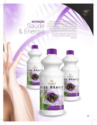 NUTRIÇÃO
Saúde
& Energia
Sinta o poder antioxidante desse mix de
sucos revitalizantes que não pode faltar no
seu dia-a-dia. Tome uma cálice (30ml) puro
ou diluído em água ao deitar-se e deixe que
a força do SANTÉ ALOE BEAUTÉ revigore
seu organismo enquanto você dorme.
A L O E B E A U T É ( S U C O D E
A L O E V E R A C O M A Ç A Í )
5 0 0 m l
25
 