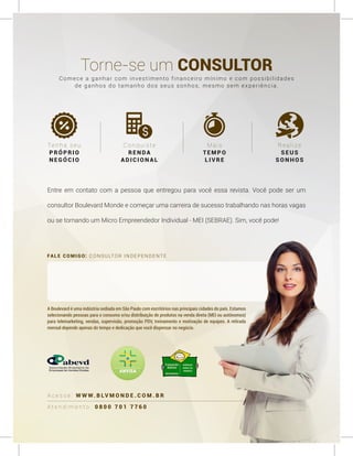 FALE COMIGO: CONSULTOR INDEPENDENTE
A t e n d i m e n t o : 0 8 0 0 7 0 1 7 7 6 0
A c e s s e : W W W. B LV M O N D E . C O M . B R
Torne-se um CONSULTOR
Tenha seu
PRÓPRIO
NEGÓCIO
Conquiste
RENDA
ADICION AL
M a is
TE M PO
L IVRE
R ea lize
S E US
S ON H OS
A Boulevard é uma indústria sediada em São Paulo com escritórios nas principais cidades do país. Estamos
selecionando pessoas para o consumo e/ou distribuição de produtos na venda direta (MEI ou autônomos)
para telemarketing, vendas, supervisão, promoção PDV, treinamento e motivação de equipes. A retirada
mensal depende apenas do tempo e dedicação que você dispensar no negócio.
Comece a ganhar com investimento financeiro mínimo e com possibilidades
de ganhos do tamanho dos seus sonhos, mesmo sem experiência.
Entre em contato com a pessoa que entregou para você essa revista. Você pode ser um
consultor Boulevard Monde e começar uma carreira de sucesso trabalhando nas horas vagas
ou se tornando um Micro Empreendedor Individual - MEI (SEBRAE). Sim, você pode!
 