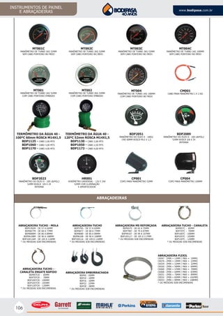 106
INSTRUMENTOS DE PAINEL
E ABRAÇADEIRAS www.bodipasa.com.br
MT001C
MANÔMETRO DE TURBO 1KG 52MM
SEM CABO PONTEIRO NO MEIO
MT004C
MANÔMETRO DE TURBO 1KG 100MM
SEM CABO PONTEIRO NO MEIO
TERMÔMETRO DA ÁGUA 40 -
100ºC 60mm ROSCA M14X1,5
BDP1125 - CABO 2,00 MTS
BDP1060 - CABO 3,00 MTS
BDP1170 - CABO 4,00 MTS
TERMÔMETRO DA ÁGUA 40 -
120ºC 52mm ROSCA M14X1,5
BDP1130 - CABO 2,00 MTS
BDP1050 - CABO 2,50 MTS
BDP1173 - CABO 4,00 MTS
BDP2051
MANÔMETRO DO ÓLEO 0 - 10KG/
CM2 60MM ROSCA M12 X 1,5
BDP2023
MANÔMETRO DO ÓLEO 0 - 100 LB/POL2
52MM ROSCA 3/8 X 24
INTERNA
CP004
COPO PARA MANÔMETRO 100MM
MT001
MANÔMETRO DE TURBO 1KG 52MM
COM CABO PONTEIRO EMBAIXO
MT002
MANÔMETRO DE TURBO 2KG 52MM
COM CABO PONTEIRO EMBAIXO
MT003C
MANÔMETRO DE TURBO 3KG 52MM
SEM CABO PONTEIRO NO MEIO
CM001
CABO PARA MANÔMETRO 1 E 2 KG
MT002C
MANÔMETRO DE TURBO 2KG 52MM
SEM CABO PONTEIRO NO MEIO
MT004
MANÔMETRO DE TURBO 1KG 100MM
COM CABO PONTEIRO NO MEIO
CP001
COPO PARA MANÔMETRO 52MM
HR001
HORÍMETRO UNIVERSAL - 12V E 24V
52MM COM ILUMINAÇÃO
E AMORTECEDOR
ABRAÇADEIRA TUCHO - MOLA
BDP5765M - DE 57 A 65MM
BDP6877M - DE 68 A 77MM
BDP8089M - DE 80 A 89MM
BDP96108M - DE 96 A 108MM
BDP104116M - DE 104 A 116MM
* OU MEDIDAS SOB ENCOMENDAS
ABRAÇADEIRA TUCHO
BDP5765 - DE 57 A 65MM
BDP6877 - DE 68 A 77MM
BDP8089 - DE 80 A 89MM
BDP96108 - DE 96 A 108MM
BDP104116 - DE 104 A 116MM
* OU MEDIDAS SOB ENCOMENDAS
ABRAÇADEIRA MS REFORÇADA
BDP6575 - DE 65 A 75MM
BDP7987 - DE 79 A 87MM
BDP99107 - DE 99 A 107MM
BDP105117 - DE 105 A 117MM
* OU MEDIDAS SOB ENCOMENDAS
ABRAÇADEIRA TUCHO - CANALETA
BDP85TC - 85MM
BDP70TC - 70MM
BDP100TC - 100MM
BDP105TC - 105MM
BDP120TC - 120MM
* OU MEDIDAS SOB ENCOMENDAS
ABRAÇADEIRA TUCHO -
CANALETA ENGATE RÁPIDO
BDP85TCR - 85MM
BDP70TCR - 70MM
BDP100TCR - 100MM
BDP105TCR - 105MM
BDP120TCR - 120MM
* OU MEDIDAS SOB ENCOMENDAS
ABRAÇADEIRAS
ABRAÇADEIRA FLEXIL
CK047 - (MIN = 13MM / MAX = 19MM)
CK070 - (MIN = 14MM / MAX = 22MM)
CK034 - (MIN = 22MM / MAX = 32MM)
CK020 - (MIN = 50MM / MAX = 64MM)
CK069 - (MIN = 57MM / MAX = 70MM)
CK068 - (MIN = 64MM / MAX = 83MM)
CK031 - (MIN = 70MM / MAX = 89MM)
CK032 - (MIN = 83MM / MAX = 102MM)
CK033 - (MIN = 89MM / MAX = 108MM)
* OU MEDIDAS SOB ENCOMENDAS
ABRAÇADEIRA EMBORRACHADA
BDP05 - 05MM
BDP10 - 10MM
BDP16 - 16MM
BDP22 - 22MM
BDP28 - 28MM
* OU MEDIDAS SOB ENCOMENDAS
BDP2089
MANÔMETRO DO ÓLEO 0 - 100 LB/POL2
52MM ROSCA 3/8 X 24
INTERNA
 
