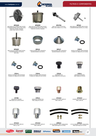 27
www.bodipasa.com.br FILTROS E COMPONENTES
KM014
KIT DE CONEXÕES 14MM E MANGUEIRAS
PARA ADAPTAÇÃO DE FILTROS
BF019
CORPO EXTERNO PARA CONJUNTOS
SEDIMENTADORES CAV-DELPHI
CF010
SANGRADOR M10
PARA CABEÇOTES CAV-DELPHI
BF017
CONE INTERNO PARA CONJUNTOS
SEDIMENTADORES CAV-DELPHI
CF013
BUJÃO DE VEDAÇÃO 13MM ENTRADAS
E SAÍDAS DE CABEÇOTES DE FILTROS
CF014
BUJÃO DE VEDAÇÃO 14MM ENTRADAS
E SAÍDAS DE CABEÇOTES DE FILTROS
BF045C
BASE ALTA DE ALUMÍNIO PARA FILTROS
E SEDIMENTADORES CAV-DELPHI
9051-045C
CF016
BUJÃO DE VEDAÇÃO 16MM ENTRADAS
E SAÍDAS DE CABEÇOTES DE FILTROS
CF1613
CONEXÃO REDUTORA 16MM EXT
PARA 13MM INT
CF011
SANGRADOR PEQUENO
PARA CABEÇOTES RACOR
CF1412
CONEXÃO REDUTORA 14MM EXT
PARA 1/2’ INT
CF700
SANGRADOR PEQUENO
PARA BASES DE FILTROS DELPHI
CF1314
CONEXÃO REDUTORA 13MM EXT
PARA 14MM INT
CF012
SANGRADOR GRANDE M16
PARA CABEÇOTES RACOR
KM013
KIT DE CONEXÕES 13MM E MANGUEIRAS
PARA ADAPTAÇÃO DE FILTROS
CF1614
CONEXÃO REDUTORA 16MM EXT
PARA 14MM INT
BF479A
BASE DO FILTRO CAV-DELPHI
PARA COPO CÔNICO (7111-479A)
BF542
BASE MÉDIA DE ALUMÍNIO PARA FILTROS
E SEDIMENTADORES DELPHI (7111-542A)
BF045D
BASE ALTA DE ALUMÍNIO PARA FILTROS
E SEDIMENTADORES DELPHI (9051-045D)
PARAFUSO CENTRAL PEQUENO
BF024D
BASE BAIXA DE ALUMÍNIO PARA FILTROS
E SEDIMENTADORES DELPHI (9051-024D)
PARAFUSO CENTRAL PEQUENO
(USAR COMO COPO DE VIDRO)
 