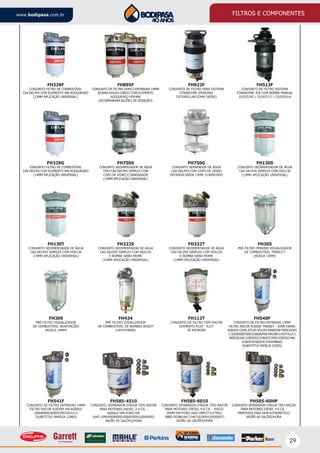 29
www.bodipasa.com.br FILTROS E COMPONENTES
FH541F
CONJUNTO DE FILTRO ENTRADAS 14MM
FILTRO RACOR R2830M VW-AGRALE
(6008006036005/2RO201511)
(SUBSTITUI FAMÍLIA 228RS)
FH585-4510
CONJUNTO SEPARADOR D’ÁGUA TIPO RACOR
PARA MOTORES DIESEL 3-4 CIL -
AGRALE-VW-FORD-GM
(645-10M/6008006010000/905410500095)
VAZÃO 45 GALÕES/HORA
FH540F
CONJUNTO DE FILTRO ENTRADAS 13MM
FILTRO RACOR R26A50 MASSEY - JOHN DEERE
AGRALE-CASE-ATLAS-VOLVO-RANDON-MERCEDES
(72058/6007006310006/P0678428P/14507A1/C1
48503A1N/11085055/2180025399/1028702146/
A3824767069/XC459J288AA)
(SUBSTITUI FAMÍLIA 225RS)
FH585-6010
CONJUNTO SEPARADOR D’ÁGUA TIPO RACOR
PARA MOTORES DIESEL 4-6 CIL - IVECO-
MWM-VW-FORD (660-10M/2TJ127401/
98BU-9J288-AA/7146716/905410500097)
VAZÃO 60 GALÕES/HORA
FH585-60HP
CONJUNTO SEPARADOR D’ÁGUA TIPO RACOR
PARA MOTORES DIESEL 4-6 CIL -
MERCEDES (660-10HP/A3760907252)
VAZÃO 60 GALÕES/HORA
FH922F
CONJUNTO DE FILTRO PARA SISTEMA
STANADYNE (PERKINS/
CATERPILLAR/JOHN DEERE)
FH513F
CONJUNTO DE FILTRO SISTEMA
STANADYNE JCB COM BOMBA MANUAL
32/925765 / 32/925717 / 32/925914
FH895F
CONJUNTO DE FILTRO DUPLO ENTRADAS 14MM
SCANIA-VOLVO-CARGO COM ELEMENTO
ROSQUEADO HDF496
(ACOMPANHAM BUJÕES DE VEDAÇÃO)
FH329F
CONJUNTO FILTRO DE COMBUSTÍVEL
CAV-DELPHI COM ELEMENTO 496 ROSQUEADO
(13MM APLICAÇÃO UNIVERSAL)
FH130S
CONJUNTO SEDIMENTADOR DE ÁGUA
CAV-DELPHI SIMPLES COM HDS130
(13MM APLICAÇÃO UNIVERSAL)
FH750S
CONJUNTO SEDIMENTADOR DE ÁGUA
TIPO CAV-DELPHI SIMPLES COM
COPO DE VIDRO E SANGRADOR
(14MM APLICAÇÃO UNIVERSAL)
FH750G
CONJUNTO SEPARADOR DE ÁGUA
CAV-DELPHI COM COPO DE VIDRO
ENTRADA-SAÍDA 13MM 3146091M92
FH329G
CONJUNTO FILTRO DE COMBUSTÍVEL
CAV-DELPHI COM ELEMENTO 496 ROSQUEADO
(14MM APLICAÇÃO UNIVERSAL)
FH322T
CONJUNTO SEDIMENTADOR DE ÁGUA
CAV-DELPHI SIMPLES COM HDS130
E BOMBA HAND PRIME
(14MM APLICAÇÃO UNIVERSAL)
FH322S
CONJUNTO SEDIMENTADOR DE ÁGUA
CAV-DELPHI SIMPLES COM HDS130
E BOMBA HAND PRIME
(13MM APLICAÇÃO UNIVERSAL)
FH130T
CONJUNTO SEDIMENTADOR DE ÁGUA
CAV-DELPHI SIMPLES COM HDS130
(14MM APLICAÇÃO UNIVERSAL)
FH434
PRÉ-FILTRO VISUALIZADOR
DE COMBUSTÍVEL DE BOMBAS BOSCH
(1457434000)
FH112T
CONJUNTO DE FILTRO TIPO RACOR
ELEMENTO R12P - R12T
30 MICRONS
FH309
PRÉ-FILTRO VISUALIZADOR
DE COMBUSTÍVEL ADAPTAÇÕES
(ROSCA 14MM)
FH305
PRÉ-FILTRO PERKINS VISUALIZADOR
DE COMBUSTÍVEL 70990177
(ROSCA 13MM)
 