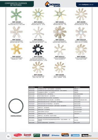 86
COMPONENTES DIVERSOS
DE MOTORES www.bodipasa.com.br
BDP 193262
HÉLICE DE REFRIGERAÇÃO
MERCEDES BENZ 352 - 10 PÁS
BDP 193263
HÉLICE DE REFRIGERAÇÃO
MERCEDES BENZ 608/709/912 - 7 PÁS
BDP 193289
HÉLICE DE REFRIGERAÇÃO
MERCEDES BENZ SPRINTER 310 312
FORD RANGER/F1000/GM/S10 - 11 PÁS
BDP 193261
HÉLICE DE REFRIGERAÇÃO
MERCEDES BENZ 366 - 7 PÁS
BDP 193274
HÉLICE DE REFRIGERAÇÃO
MERCEDES BENZ ÔNIBUS 1620
BDP 1932112
HÉLICE DE REFRIGERAÇÃO
TOYOTA 14B APÓS 97
BDP 193248
HÉLICE DE REFRIGERAÇÃO
MERCEDES BENZ 352 C/ FURO 34MM
BDP 193259
HÉLICE DE REFRIGERAÇÃO
MERCEDES BENZ 366 - 10 PÁS
BDP 193251
HÉLICE DE REFRIGERAÇÃO
MERCEDES BENZ 608 - 6 PÁS
BDP 1932124
HÉLICE DE REFRIGERAÇÃO
MWM 4.10/6.10 E CUMMINS
BDP 193247
HÉLICE DE REFRIGERAÇÃO
PERKINS 6357 - 6 PÁS
BDP 193282
HÉLICE DE REFRIGERAÇÃO
VOLKS 24250 / 35300
BDP 193260
HÉLICE DE REFRIGERAÇÃO
VOLKS 7100 / 8100 - L80
BDP 193256
HÉLICE DE REFRIGERAÇÃO
VOLKS - CUMMINS - 10 PÁS
CREMALHEIRAS
REFERÊNCIA APLICAÇÃO Nº ORIGINAL
9901501001 CUMMINS 6CT/ISC - COM CHANFRO - 138 DENTES 3902127
9901501002 CUMMINS 6BT/ISB/INTERNATIONAL/NAVISTAR - COM CHANFRO 3903309
9901501003 CUMMINS 8.3 SÉRIE C - 127 DENTES 3905427
9901501005 CUMMINS 6CT/ISC - 158 DENTES 3907308/45330059
9901511001 FORD CARGO FASE I/II - 138 DENTES E3HN 6384AA
9901502001 MERCEDES BENZ OM 314/352A - 125 DENTES 344.032.0105
9901502002 MERCEDES BENZ OM 352/364/366 - 125 DENTES 344.032.7005/352.032.1105
9901502004 MERCEDES BENZ OM 352 - COM FUROS - 125 DENTES 344.032.0005
9901502007 MERCEDES BENZ OM 904/906LA - 146 DENTES 366.032.0105
9901502009 MERCEDES BENZ OM 447/449/457 - SEM FUROS - 160 DENTES 403.032.1305
9901503001 MWM X10 - 138 DENTES 9.610.0375.0014
9901503002 MWM D229 - 115 DENTES 9.325.0375.0034
9901503003 MWM SPRINT 4.07/6.07 9.607.0375.0014
9901503004 MWM X10 (4 CIL.) - 124 DENTES TAE105275
9901503006 MWM X12 - 145 DENTES - VOLVO VM260 -
9901520001 PERKINS 4236/4248/6354/6357/6358/S4/P4000 0410276
9901520002
PERKINS 3152/4203/4236/4248/6354/6357/6358 - COM CHANFRO - 115
DENTES
0410236
9901512002 VALTRA 320DS/420DS - 128 DENTES 836.117.970
 