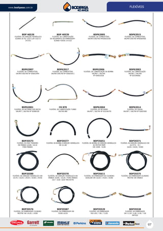 97
www.bodipasa.com.br FLEXÍVEIS
BDP35573
FLEXÍVEL DO EIXO TRASEIRO
VW ÔNIBUS 16180 / 16110
FORD ÔNIBUS
BDP35577
FLEXÍVEL DA BOMBA À DIREÇÃO HIDRÁULICA
VW 16.180
BDP35651
FLEXÍVEL DA BOMBA DA DIREÇÃO HIDRÁULICA
AO MOTOR MWM
VW 14200 - 91/00
BDP35571
FLEXÍVEL DA DIREÇÃO HIDRÁULICA VW
16170 91 - 93 /
16220 / 24220 / 35300
BDP35580
FLEXÍVEL DA DIREÇÃO HIDRÁULICA VW
16170 / 16220 / 24220 / 35300 / 24250
BDP35570
FLEXÍVEL DA DIREÇÃO HIDRÁULICA VW
ÔNIBUS 16180 / 16120 / FORD ÔNIBUS
1617 -1618 -1620 TAR145745
BDP35611
FLEXÍVEL DA EMBREAGEM AO CILINDRO
AUXILIAR VW 16220 / 14220 / 35300
BDP35575
FLEXÍVEL DA EMBREAGEM CILINDRO
MESTRE VW ONIBUS
BDP35576
FLEXÍVEL DA EMBREAGEM CILINDRO
MESTRE VW 14150 / 14200
BDP35587
FLEXÍVEL DA EMBREAGEM VW
35300.16220
BDP35529
FLEXÍVEL DA EMBREAGEM
VW 6.90 / 7.90 / 7110S
BDP35528
FLEXÍVEL DA EMBREAGEM
VW 11130 / 6.80 / 6.90 / 7.90
ANTIGO
BDP62001
FLEXÍVEL DE RETORNO DOS BICOS
VALMET / VALTRA Nº 82080100
CK 870
FLEXÍVEL DE LUBRIFICAÇÃO TURBO
VALTRA 880
BDP62004
FLEXÍVEL DE RETORNO
VALMET / VALTRA Nº 835346795
BDP62014
FLEXÍVEL DO DIESEL
VALMET / VALTRA Nº 82607600
BDP62007
FLEXÍVEL DE COMBUSTÍVEL
VALMET/VALTRA Nº 836652994
BDP62017
FLEXÍVEL DE COMBUSTÍVEL
VALMET/VALTRA Nº 836652011
BDP62006
FLEXÍVEL DE LUBRIFICAÇÃO DA BOMBA
VALMET / VALTRA
Nº 836652038
BDP62003
FLEXÍVEL DE LUBRIFICAÇÃO
VALMET / VALTRA
Nº 835346666
BDP 40520
FLEXÍVEL DA DIREÇÃO HIDRÁULICA
SCANIA LB-76/ 110/111/B-110/111
147.931
BDP 40539
FLEXÍVEL DE LUBRIFICAÇÃO
DO ROLAMENTO DA EMBREAGEM -
SCANIA TODOS 214.522
BDP62005
FLEXÍVEL DE COMBUSTÍVEL
VALMET/VALTRA Nº836652038
BDP62015
FLEXÍVEL DE COMBUSTÍVEL
VALMET/VALTRA Nº82664500
 