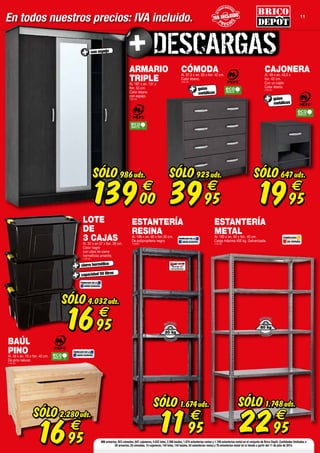 11
En todos nuestros precios: IVA incluido. P R E CIO
S
P R E CIO
S
ENT
ODOS NUESTR
OS
ENT
ODOS NUESTR
OS
P R E CIO
S
P R E CIO
S
ENT
ODOS NUESTR
OS
ENT
ODOS NUESTR
OS
P R E CIO
S
ENT
ODOS NUESTR
OS
986 armarios, 923 cómodas, 647 cajoneras, 4.032 lotes, 2.280 baúles, 1.674 estanterías resina y 1.748 estanterías metal en el conjunto de Brico Depôt. Cantidades limitadas a
20 armarios, 25 cómodas, 14 cajoneras, 144 lotes, 144 baúles, 54 estanterías resina y 76 estanterías metal en tu tienda a partir del 11 de julio de 2014.
ARMARIO
TRIPLEAl. 187 x an. 131 x
fon. 55 cm.
Color ébano
con espejo.
(109133)
con espejo
SÓLO
13900
€
986uds.
CAJONERAAl. 49 x an. 43,5 x
fon. 42 cm.
Con un cajón.
Color ébano.
(109134)
SÓLO
1995
€
647uds.
CÓMODAAl. 87,5 x an. 83 x fon. 42 cm.
Color ébano.
(109135)
guías
metálicas
guías
metálicas
SÓLO
3995
€
923uds.
BAÚL
PINOAl. 48 x an. 70 x fon. 40 cm.
De pino natural.
(109132)
FABRICADO EN LA
UNIÓN EUROPEA
SÓLO
1695
€
2.280uds.
LOTE
DE
3 CAJASAl. 32 x an 57 x fon. 39 cm.
Color negro
con clips de cierre
herméticos amarillo.
(109142)
cierre hermético
capacidad 50 litros
SÓLO
1695
€
4.032uds.
FABRICADO EN LA
UNIÓN EUROPEA
ESTANTERÍA
RESINAAl. 188 x an. 60 x fon 30 cm.
De polipropileno negro.
(108850)
POR BALDA
SOPORTA
20 kg
FABRICADO EN LA
UNIÓN EUROPEA
SÓLO
1195
€
1.674uds. SÓLO
2295
€
1.748uds.
ESTANTERÍA
METALAl. 180 x an. 90 x fon. 40 cm.
Carga máxima 400 kg. Galvanizada.
(109140)
FABRICADO
EN ESPAÑA
POR BALDA
SOPORTA
80 kg
 