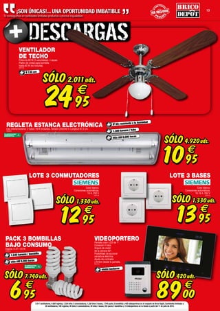 P R E CIO
S
P R E CIO
S
ENT
ODOS NUESTR
OS
ENT
ODOS NUESTR
OS
P R E CIO
S
P R E CIO
S
ENT
ODOS NUESTR
OS
ENT
ODOS NUESTR
OS
P R E CIO
S
ENT
ODOS NUESTR
OS
13
¡SON ÚNICAS!... UNA OPORTUNIDAD IMBATIBLE
Te conseguimos en cantidades limitadas productos a precios inigualables.
visión nocturna
VENTILADOR
DE TECHOPotencia 60 W. 3 velocidades. 4 aspas.
Plafón de cristal para bombilla
hasta 60 W (no incluida).
(809748)
Ø 130 cm
SÓLO
2495
€
2.011uds.
PACK 3 BOMBILLAS
BAJO CONSUMOEspiral. E-27 / 25 W.
(809664)
1.640 lumens / bombilla
vida útil 6.000 horas
SÓLO
695
€
7.740uds.
ACLASIFICACIÓN
ENERGÉTICA
VIDEOPORTEROPantalla color LCD de 7".
Conexión 4 hilos.
Angulo de visión
de la cámara 92º.
Posibilidad de accionar
cerradura eléctrica.
Ajuste de contraste
y timbre desde la pantalla.
(809745)
SÓLO
8900
€
420uds.
REGLETA ESTANCA ELECTRÓNICAUso interior/exterior. 2 tubos 18 W incluidos. Tensión 220/240 V. Longitud 67,5 cm.
(809663)
SÓLO
1095
€
4.920uds.
ACLASIFICACIÓN
ENERGÉTICA
IP 65: resistente a la humedad
vida útil 8.000 horas
1.300 lumens / tubo
LOTE 3 CONMUTADORES
Color blanco.
Conexiones automáticas.
16 A. 250 V.
(809746)
SÓLO
1295
€
1.330uds.
LOTE 3 BASES
Color blanco.
Conexiones automáticas.
10-16 A. 250 V.
(809747)
SÓLO
1395
€
1.330uds.
2.011 ventiladores, 4.920 regletas, 1.330 lotes 3 conmutadores, 1.330 lotes 3 bases, 7.740 packs 3 bombillas y 420 videoporteros en el conjunto de Brico Depôt. Cantidades limitadas a
30 ventiladores, 180 regletas, 40 lotes 3 conmutadores, 40 lotes 3 bases, 252 packs 3 bombillas y 10 videoporteros en tu tienda a partir del 11 de julio de 2014.
 