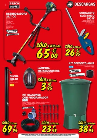 4 DESCARGAS
SÓLO
3895
€
1.120uds.
KIT DEPÓSITO AGUA210 L. En polietileno. Para acumulación
y recuperación de agua.
(908189)
incluye:
filtro+tapa+grifo+base
ahorro: recicla
agua de lluvia
1.836 desbrozadoras,1.164 cortasetos,715 duchas,7.375 lámparas,1.120 kits depósito y 1.500 kits balcones en el conjunto de Brico Depôt.Cantidades limitadas a
60 desbrozadoras,60 cortasetos,15 duchas,150 lámparas,40 kits depósito y 50 kits balcones en tu tienda a partir del 11 de julio de 2014.
SÓLO
6995
€
715uds.
DUCHA
SOLAREn PVC.
Capacidad de 20 L.
(601758)
SÓLO
2395
€
1.500uds.
KIT BALCONES
CON PROGRAMADOR
Incluye programador de grifo, 10 goteros minidrip con estaca,
3 cruces, 3 tes, adaptador de grifo 3/4 a microtubo
y 15 m de microtubo 4 mm.
(601756)
para 10 plantas
CORTASETO
ELÉCTRICO
550 WMedida de espada 53 cm.
Capacidad de corte 46,5 cm.
Capacidad de corte
entre dientes 14 mm.
(601757)
SÓLO
2695
€
1.164uds.
DESBROZADORA
29,7 CC
Motor 2 tiempos
29,7 cc.
Potencia 750 W,
Ø de corte
con disco 255 mm,
Ø de corte
con hilo 430 mm,
Ø del hilo 2 mm.
(601518)
incluye disco y
bobina de hilo
con manilla doble
SÓLO
6500
€
1.836uds.
LÁMPARA
MATAMOSQUITOSLámpara doméstica mata-insectos.
Funciona con 1 tubo de 4 W.
(809744)
SÓLO
395
€
7.375uds.
 