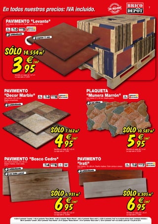 En todos nuestros precios: IVA incluido. P R E CIO
S
P R E CIO
S
ENT
ODOS NUESTR
OS
ENT
ODOS NUESTR
OS
P R E CIO
S
P R E CIO
S
ENT
ODOS NUESTR
OS
ENT
ODOS NUESTR
OS
P R E CIO
S
ENT
ODOS NUESTR
OS
7
FABRICADO
EN ESPAÑA
FABRICADO
EN ESPAÑA
PEI
3
PEI
2
MOHS
5
MOHS
7
PAVIMENTO "Levante"Uso interior. 34 x 34 cm. Diseño rústico. Color cotto.
(403752)
SÓLO
395
€
14.554m2
/m2
Vendido en cajas de 1,27 m2
.
La caja sale a: 5,02
antideslizante
espesor 11 mm
PAVIMENTO
"Decor Marble"Uso interior. 45 x 45 cm.
Diseño empedrado.
(403763)
FABRICADO
EN ESPAÑA
PEI
3 MOHS
5
antideslizante
SÓLO
495
€
7.162m2
/m2
Vendido en cajas de 1,42 m2
.
La caja sale a: 7,03
SÓLO
695
€
6.931m2
/m2
Vendido en cajas de 1,52 m2
.
La caja sale a: 10,56
PAVIMENTO "Bosco Cedro"Uso interior/exterior. 30 x 60 cm.
Diseño madera. Color cedro.
(403758)
antideslizante
PEI
4 MOHS
6
uso suelo y pared
ANTIHIELO
PORCELÁNICO
CALIDAD
SUPERIOR
con relieve
SÓLO
595
€
10.587m2
/m2
Vendido en cajas de 1,4 m2
.
La caja sale a: 8,33
PLAQUETA
"Munera Marrón"Uso interior 31 x 45 cm. Diseño piedra.
(403753)
FABRICADO
EN ESPAÑA
PAVIMENTO
"Irati"Uso interior. 16 x 66 cm. Diseño madera. Color ceniza o cerezo.
(403761/62)
SÓLO
695
€
8.305m2
/m2
Vendido en cajas de 1,10 m2
.
La caja sale a: 7,65
antideslizante
14.554 m2
pavimento "Levante", 7.162 m2
pavimento "Decor Marble", 10.587 m2
plaqueta "Munera Marrón", 6.931 m2
pavimento "Bosco cedro" y 8.305 m2
pavimento "Irati" en el conjunto de Brico Depôt. Cantidades limitadas a
686 m2
pavimento "Levante", 295 m2
pavimento "Decor Marble", 372 m2
plaqueta "Munera Marrón", 274 m2
pavimento "Bosco cedro" y 220 m2
pavimento "Irati" en tu tienda a partir del 11 de julio de 2014.
 