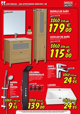 9¡SON ÚNICAS!... UNA OPORTUNIDAD IMBATIBLE
Te conseguimos en cantidades limitadas productos a precios inigualables.
FABRICADO
EN ESPAÑA
LAVABODe cerámica. An. 45 x fon. 30 cm.
(508867)
SÓLO
2495
€
436uds.
GRIFO
LAVABOCuerpo de latón
y maneta de zinc
cromados.
Función cascada.
Cartucho cerámico
de 35 mm.
Flexibles de conexión
incluidos.
(508633)
cascada
SÓLO
2495
€
930uds.
SÓLO
11500
€
206uds.
AUXILIAR DE BAÑOAcabado pino. 2 puertas y estantes interiores.
Al. 185 x an. 40 x fon. 32 cm.
(508702)
madera maciza
mueble montado
SÓLO
17900
€
318uds.
MUEBLE DE BAÑOAcabado pino. Puerta abatible con vitrina y cajón.
Espejo y lavabo cerámico incluidos. An. 80 x fon. 46 cm.
(508703)
madera maciza
mueble montado
Griferíavendidaporseparado.
BARRA
DE
DUCHAMango de ducha
3 funciones.
Antical.
Barra cromada
de 60 cm.
Flexo de acero
inox de 1,50 m.
(508639)
3 funciones
SÓLO
995
€
3.765uds.
COLUMNA
HIDROMASAJEPanel de aluminio. Rociador superior
con luces LED. Control de temperatura
por luces LED. Alimentación pilas AA
(no incluidas). Flexibles instalación
incluidos.
(508636)
SÓLO
13900
€
260uds.
AZUL VERDE ROJO
luces LED
318 muebles de baño, 206 auxiliares de baño, 3.765 barras de ducha, 260 columnas, 930 grifos y 436 lavabos en el conjunto de Brico Depôt. Cantidades limitadas a
20 muebles de baño, 10 auxiliares de baño, 80 barras de ducha, 6 columnas, 30 grifos y 10 lavabos en tu tienda a partir del 11 de julio de 2014.
 
