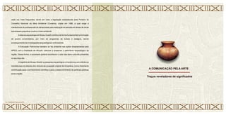 cada vez mais frequentes, tendo em vista
Conselho Nacional de Meio Ambiente (Conama), criada em 1986, a qual exige a
interferência de profissionais de várias áreas para realização de estudos em áreas de obras
que possam prejudicar o solo e o meio ambiente.
Aárea de arqueologia do Museu Goeldi contribui de forma fundamental na formação
de jovens universitários, por meio de programas de bolsas e estágios, dando
prosseguimento às investigações arqueológicas naAmazônia.
A Educação Patrimonial também se faz presente nas ações empreendidas pelo
MPEG com a finalidade de difundir, valorizar e preservar o patrimônio arqueológico da
região. Dessa forma, a sociedade poderá reconhecer o valor dos bens culturais presentes
no seu dia a dia.
Atrajetória do Museu Goeldi na pesquisa arqueológica o transformou em referência
mundial para os estudos dos tempos da ocupação original da Amazônia, numa importante
contribuição para o conhecimento científico e para o desenvolvimento de políticas públicas
para a região.
a legislação estabelecida pela Portaria do
A COMUNICAÇÃO PELA ARTE
21 • CERÂMICA MARAJOARA
Traços reveladores de significados
 